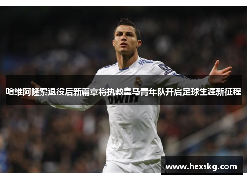 哈维阿隆索退役后新篇章将执教皇马青年队开启足球生涯新征程