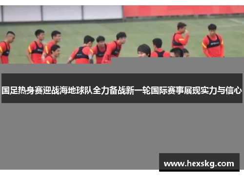 国足热身赛迎战海地球队全力备战新一轮国际赛事展现实力与信心