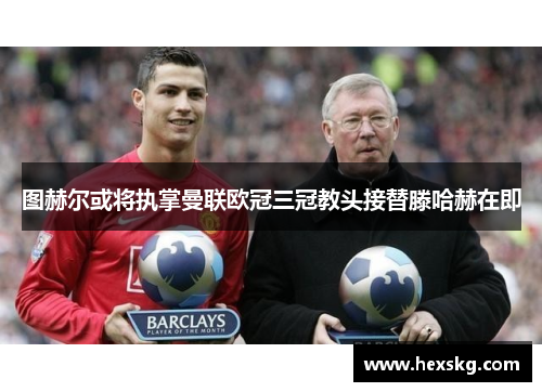 图赫尔或将执掌曼联欧冠三冠教头接替滕哈赫在即