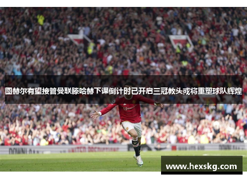 图赫尔有望接管曼联滕哈赫下课倒计时已开启三冠教头或将重塑球队辉煌