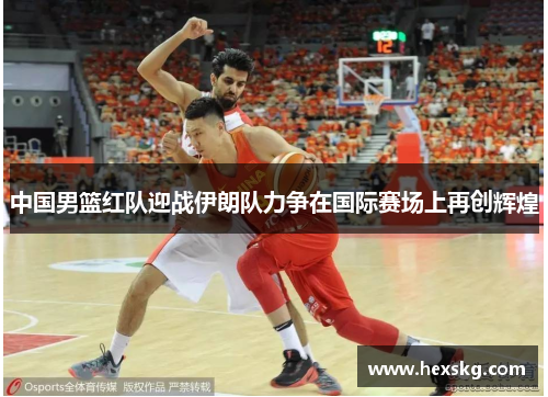 中国男篮红队迎战伊朗队力争在国际赛场上再创辉煌