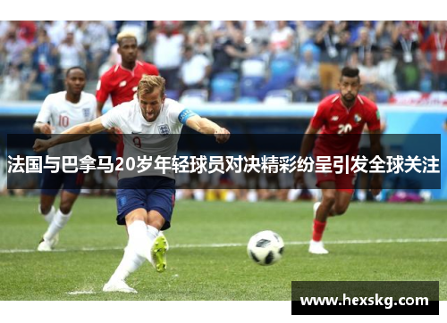 法国与巴拿马20岁年轻球员对决精彩纷呈引发全球关注